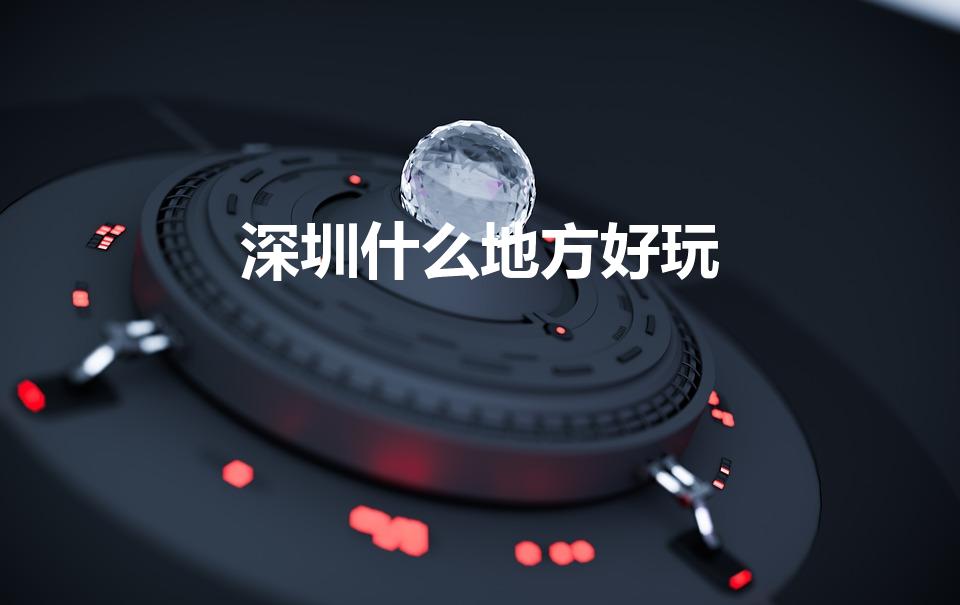 深圳什么地方好玩（深圳有什么好玩的地方景点推荐）
