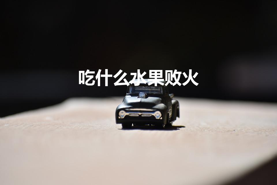 吃什么水果败火（降火的水果有哪些）