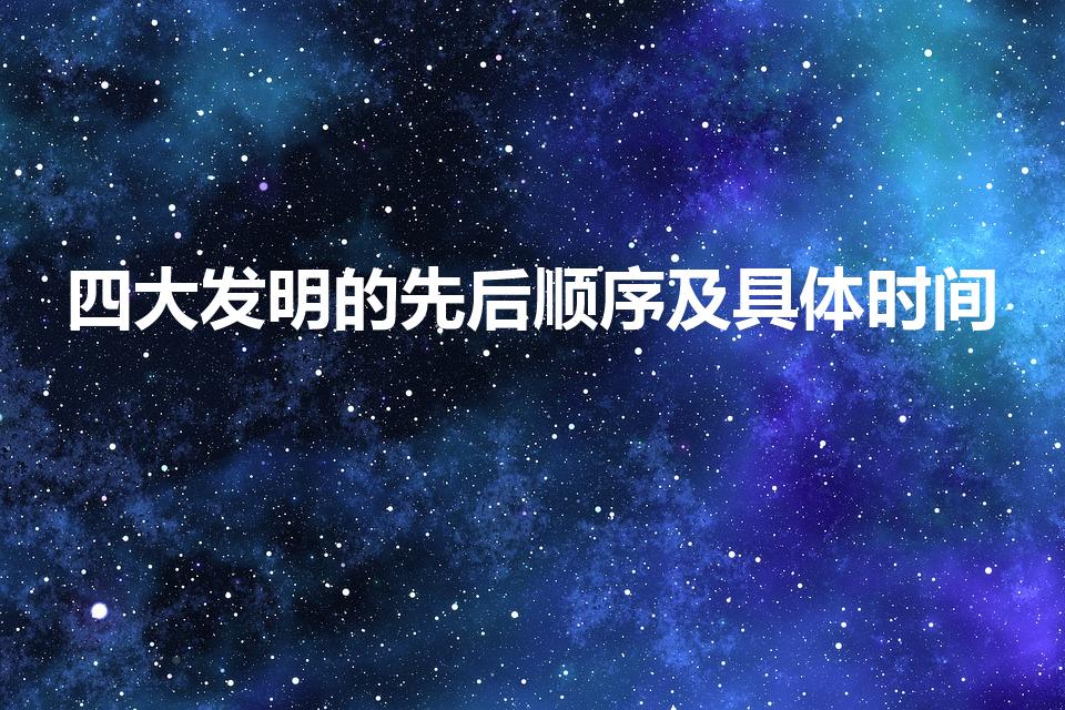 四大发明的先后顺序及具体时间（四大发明时间是多久）