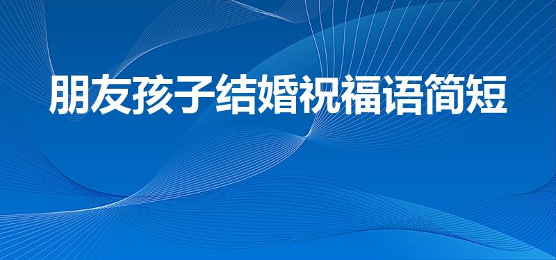 朋友孩子结婚祝福语简短（祝贺朋友家孩子结婚的祝福语）