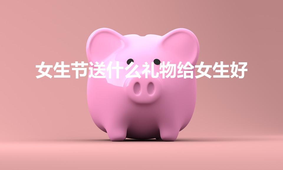 女生节送什么礼物给女生好（女生节送什么礼物）