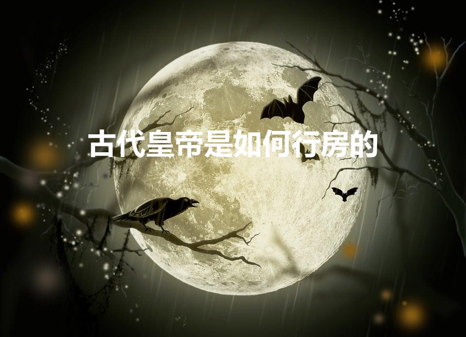 古代皇帝是如何行房的（古代皇帝的性生活是怎样的）