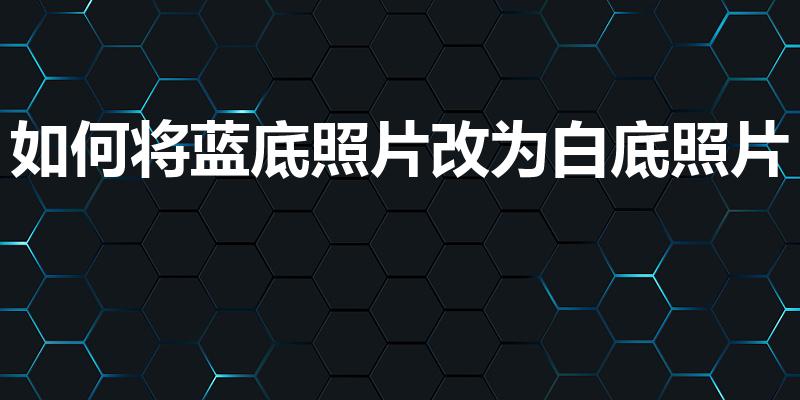 如何将蓝底照片改为白底照片（怎么把蓝底照片变成白底）
