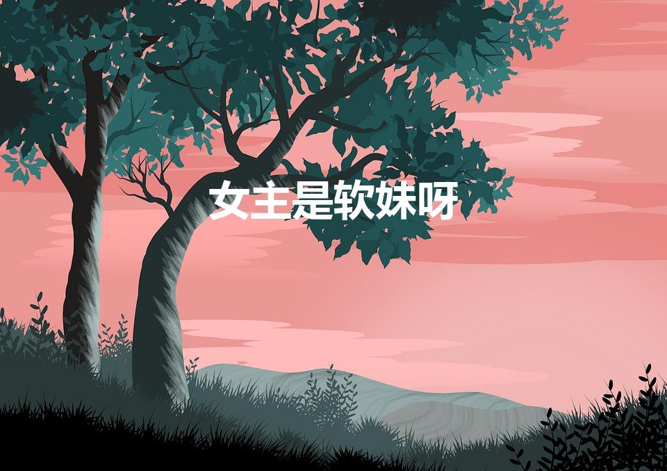 女主是软妹呀（女主是软妹呀 那些优质的软妹女主文推荐）