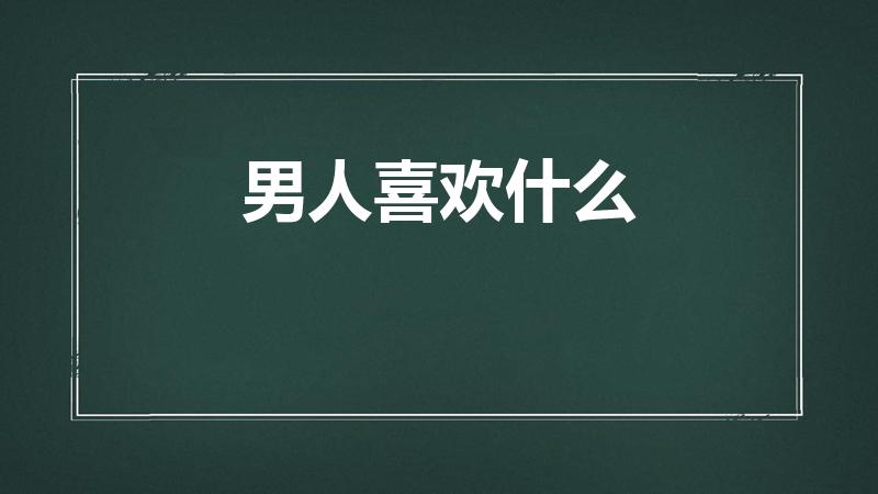 男人喜欢什么（男生一般喜欢什么礼物）