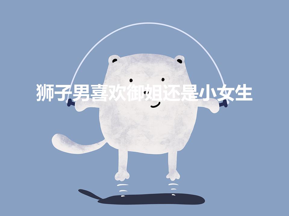 狮子男喜欢御姐还是小女生（狮子座的男生喜欢什么样的女生）