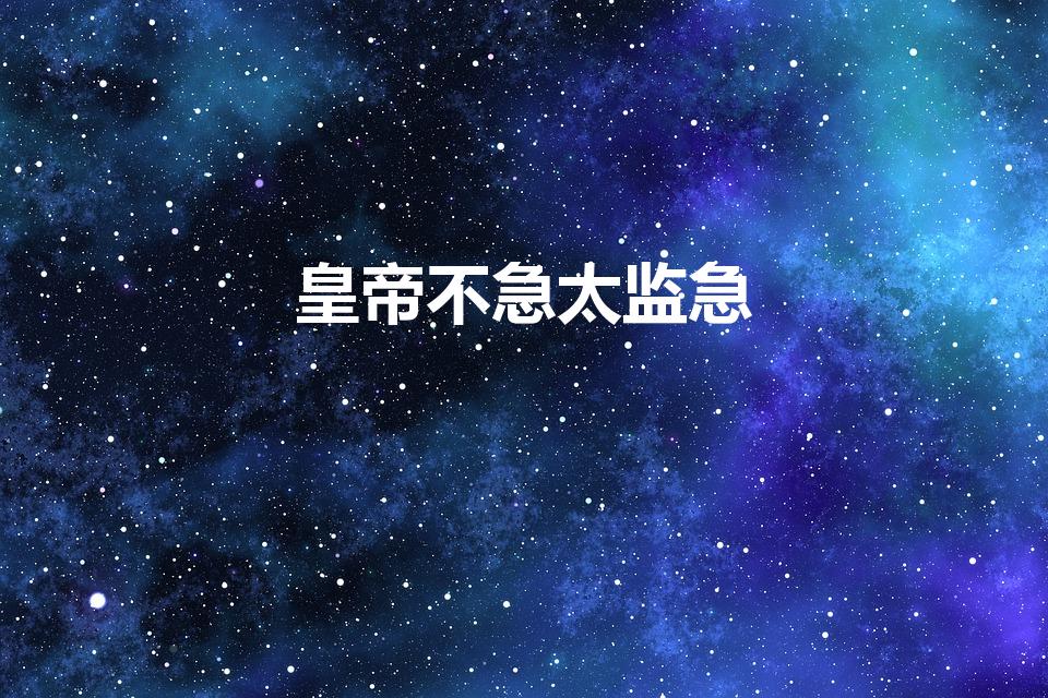 皇帝不急太监急（历史上“皇帝不急太监急”的典故出自哪里）