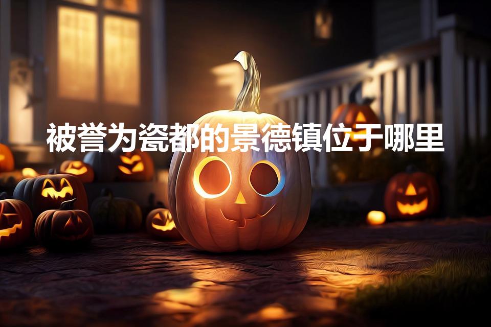 被誉为瓷都的景德镇位于哪里（瓷都景德镇位于哪个省）