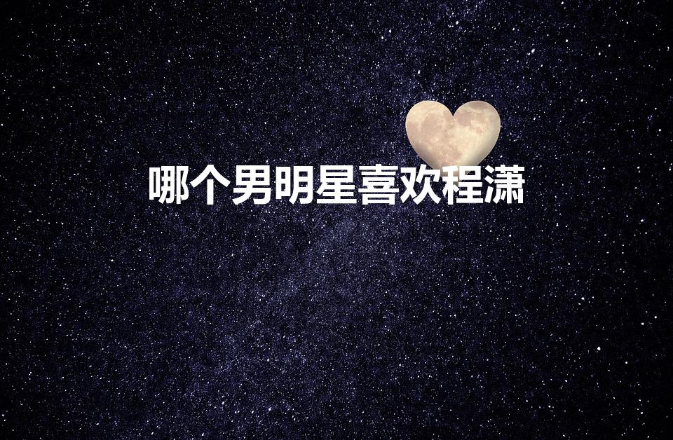 哪个男明星喜欢程潇（王一博喜欢程潇的证据）