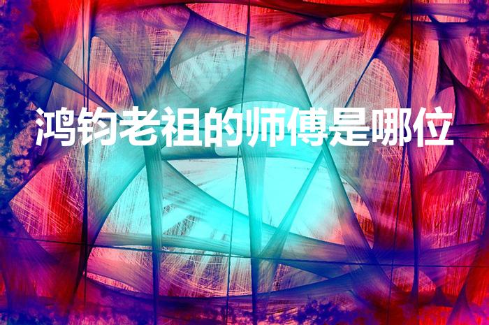 鸿钧老祖的师傅是哪位（鸿钧老祖的师傅是谁师兄弟是谁）