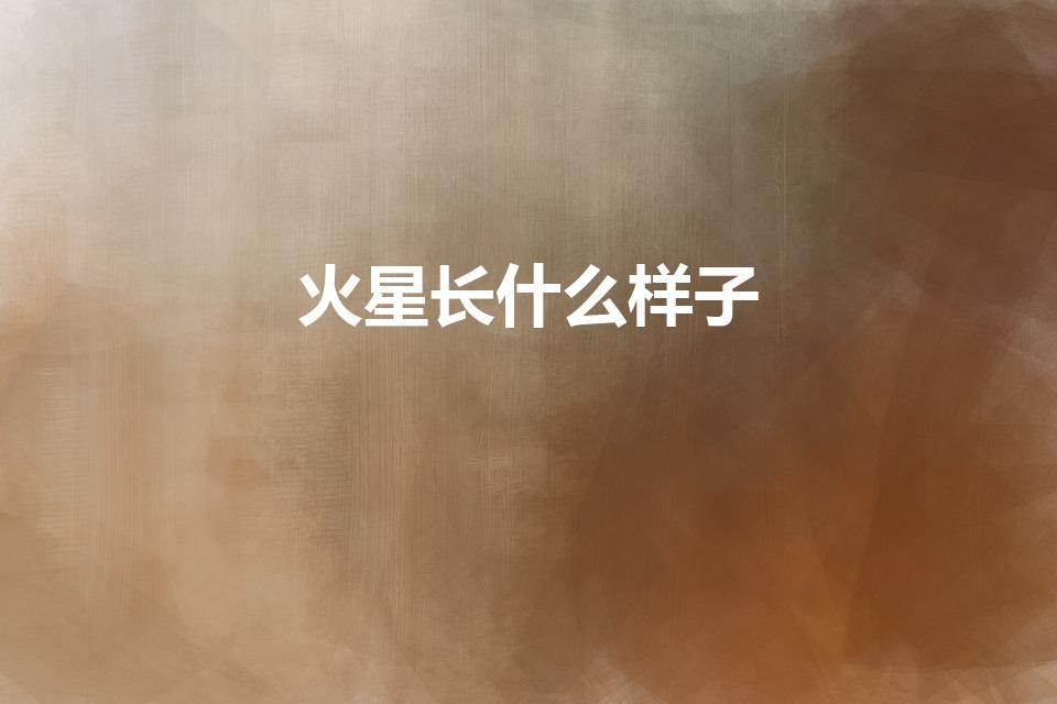 火星长什么样子（火星是长什么样子）