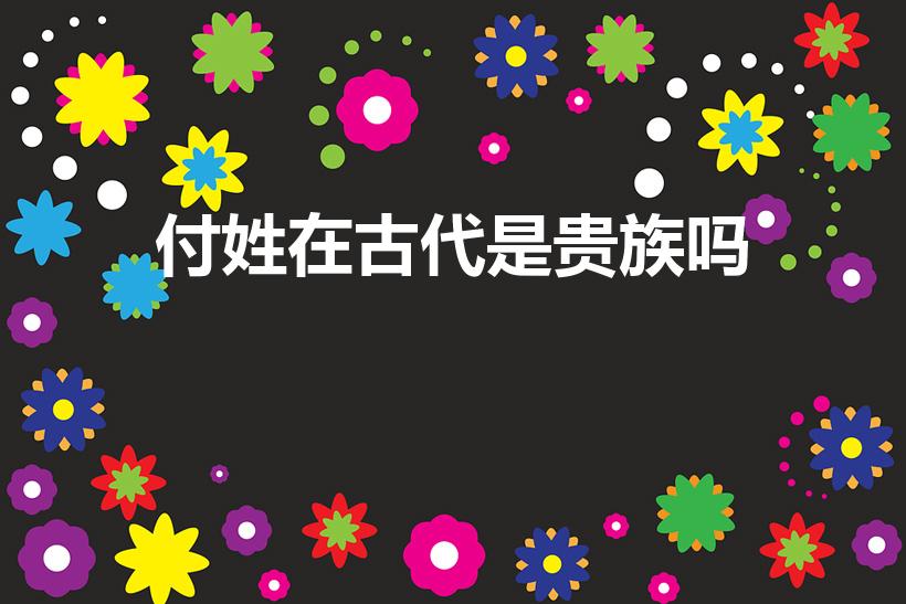 付姓在古代是贵族吗（付姓的来源和历史名人）