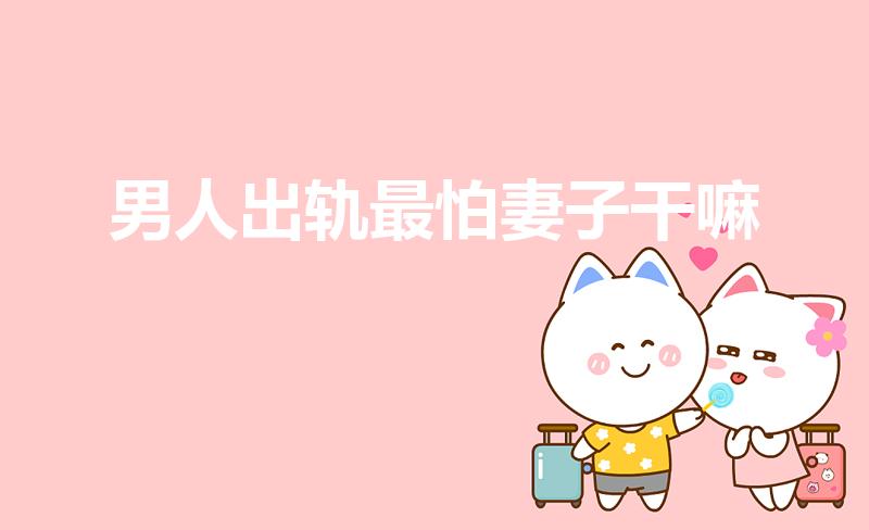 男人出轨最怕妻子干嘛（男人出轨回归后最怕妻子什么）