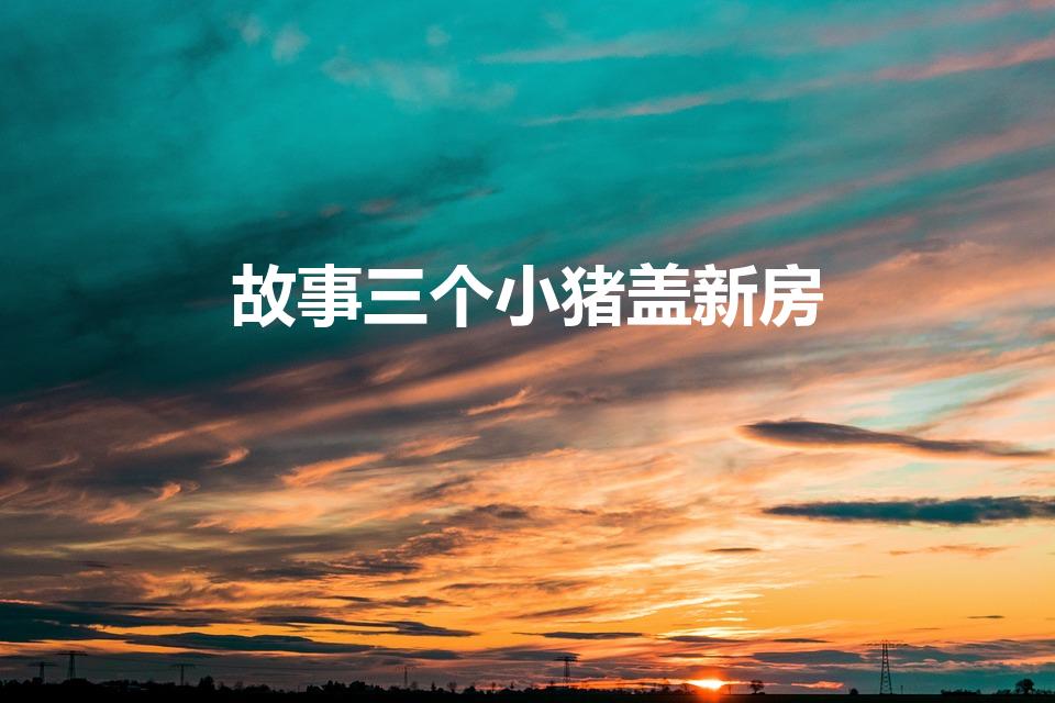 故事三个小猪盖新房（三只小猪盖房子的故事）