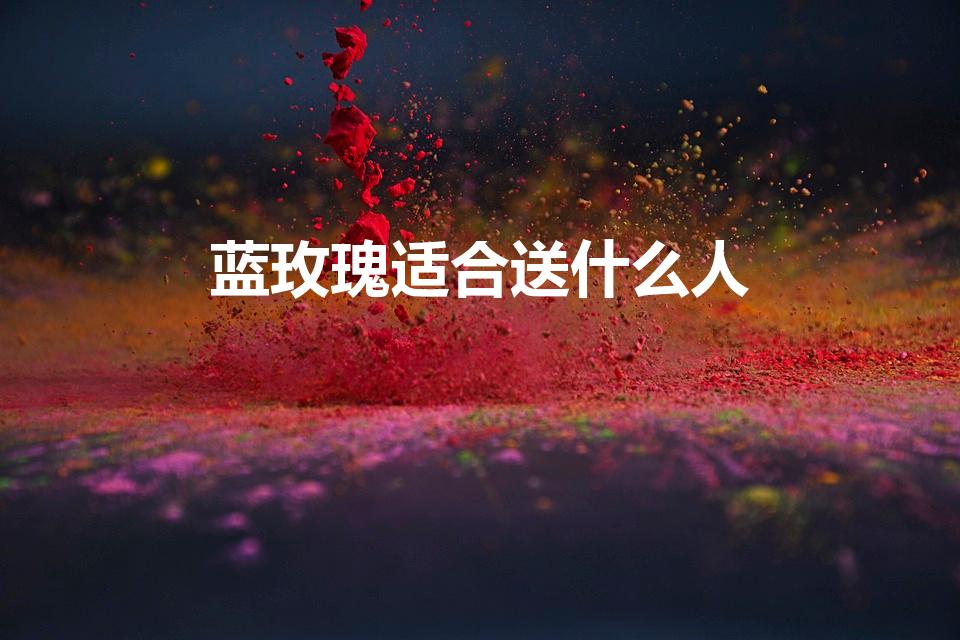 蓝玫瑰适合送什么人（蓝玫瑰适合送哪些人不同的寓意是什么）