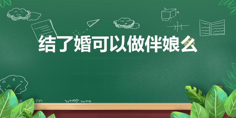 结了婚可以做伴娘么（结过婚的人可以当伴娘吗）